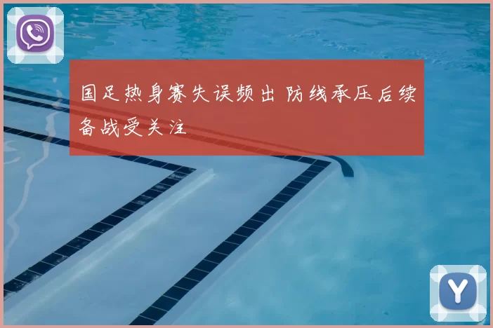 国足热身赛失误频出 防线承压后续备战受关注