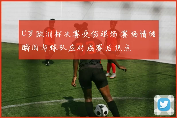 C罗欧洲杯决赛受伤退场 赛场情绪瞬间与球队应对成赛后焦点