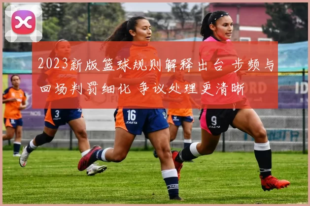 2023新版篮球规则解释出台 步频与回场判罚细化 争议处理更清晰