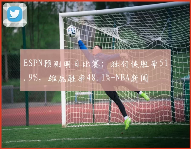 ESPN预测明日比赛：独行侠胜率51.9%，雄鹿胜率48.1%-NBA新闻