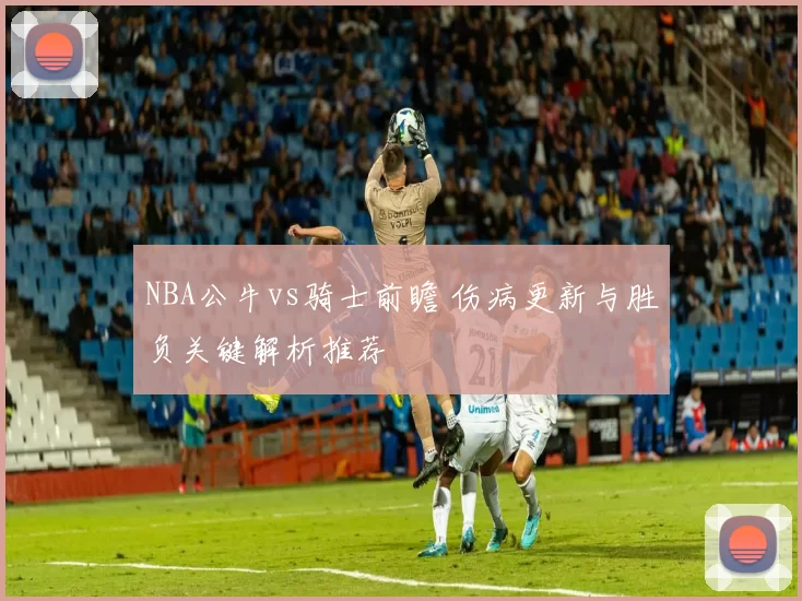 NBA公牛vs骑士前瞻 伤病更新与胜负关键解析推荐