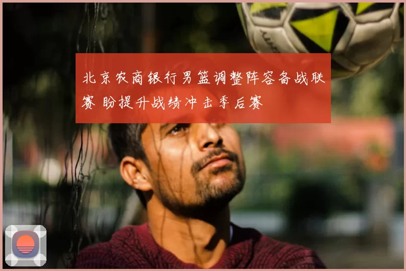 北京农商银行男篮调整阵容备战联赛 盼提升战绩冲击季后赛