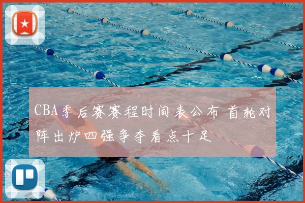 CBA季后赛赛程时间表公布 首轮对阵出炉四强争夺看点十足
