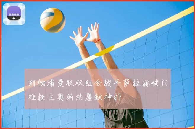 利物浦曼联双红会战平萨拉赫破门难救主奥纳纳屡献神扑