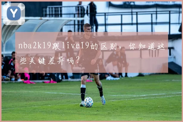 nba2k19跟live19的区别，你知道这些关键差异吗？