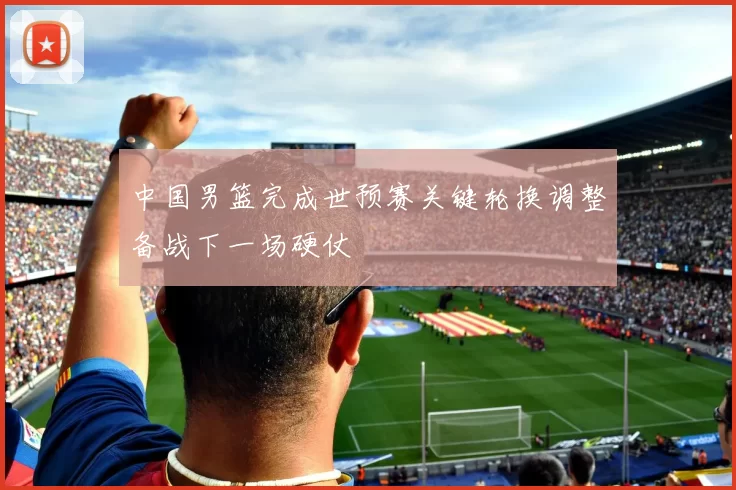 中国男篮完成世预赛关键轮换调整备战下一场硬仗
