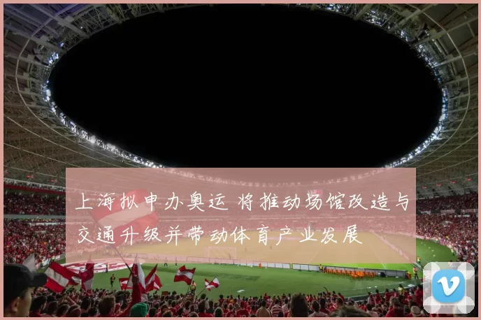 上海拟申办奥运 将推动场馆改造与交通升级并带动体育产业发展