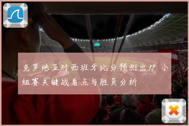 克罗地亚对西班牙比分预测出炉 小组赛关键战看点与胜负分析