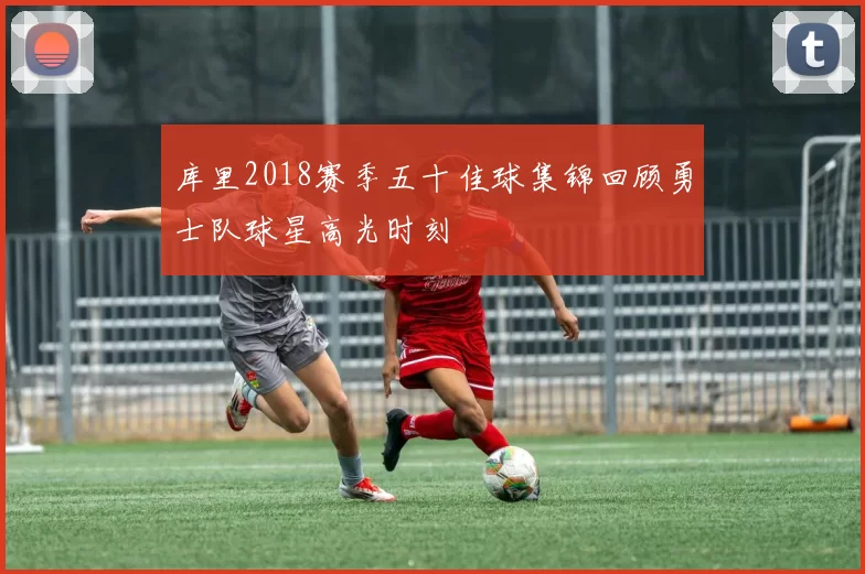 库里2018赛季五十佳球集锦回顾勇士队球星高光时刻