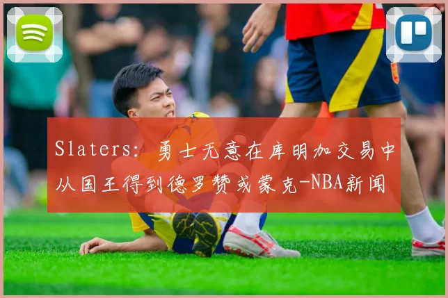 Slaters：勇士无意在库明加交易中从国王得到德罗赞或蒙克-NBA新闻