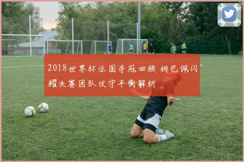 2018世界杯法国夺冠回顾 姆巴佩闪耀决赛团队攻守平衡解析