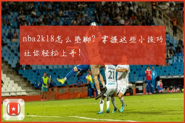 nba2k18怎么垫脚？掌握这些小技巧让你轻松上手！