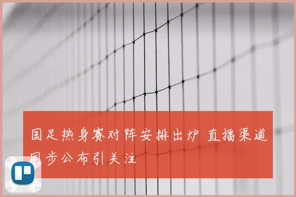 国足热身赛对阵安排出炉 直播渠道同步公布引关注