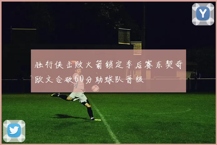 独行侠击败火箭锁定季后赛东契奇欧文合砍60分助球队晋级