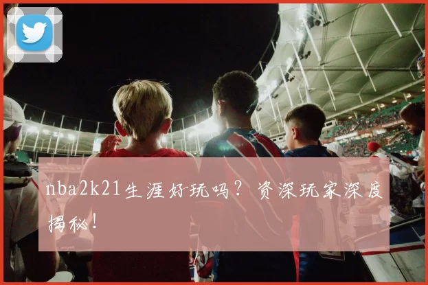 nba2k21生涯好玩吗？资深玩家深度揭秘！