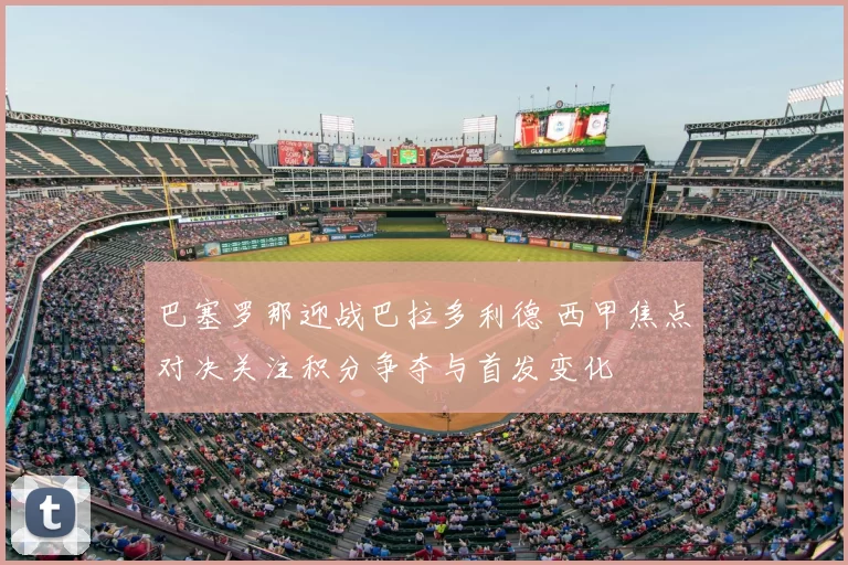 巴塞罗那迎战巴拉多利德 西甲焦点对决关注积分争夺与首发变化
