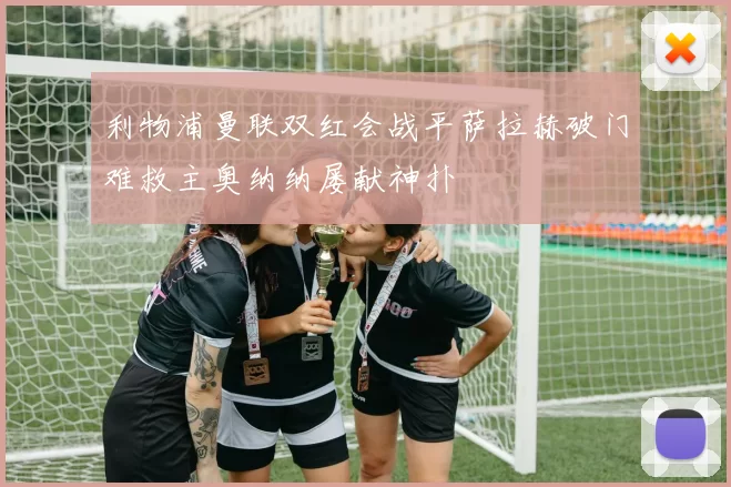 利物浦曼联双红会战平萨拉赫破门难救主奥纳纳屡献神扑