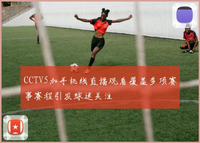 CCTV5加手机线直播观看覆盖多项赛事赛程引发球迷关注