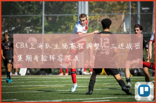 CBA上海队主场赛程调整，三连战密集期考验阵容深度