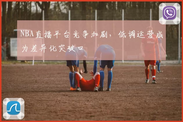 NBA直播平台竞争加剧，低调运营成为差异化突破口