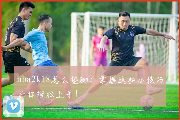 nba2k18怎么垫脚？掌握这些小技巧让你轻松上手！