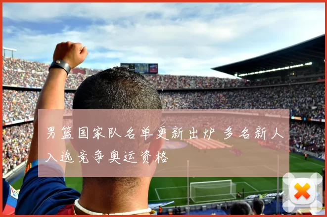 男篮国家队名单更新出炉 多名新人入选竞争奥运资格