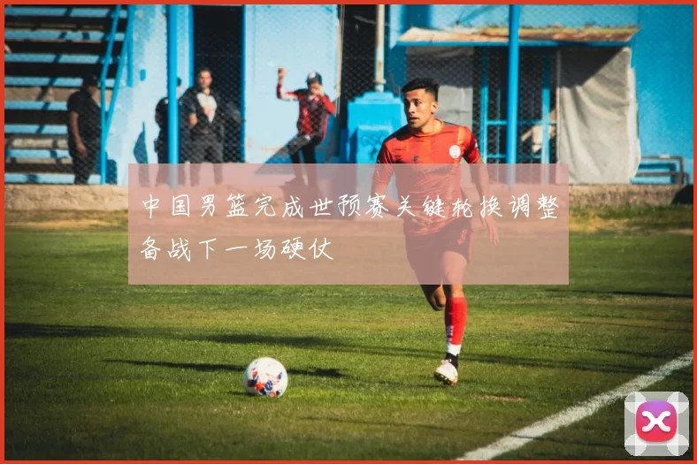 中国男篮完成世预赛关键轮换调整备战下一场硬仗