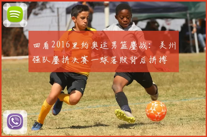 回看2016里约奥运男篮鏖战：美州强队鏖拼决赛一球落败背后拼搏