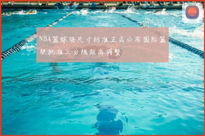 NBA篮球场尺寸标准正式公布国际篮联批准三分线距离调整