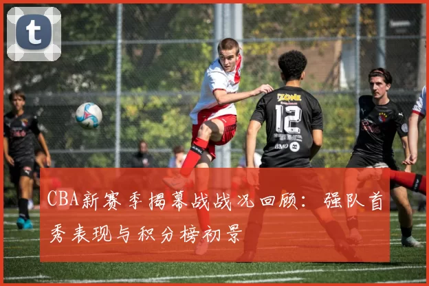 CBA新赛季揭幕战战况回顾：强队首秀表现与积分榜初景