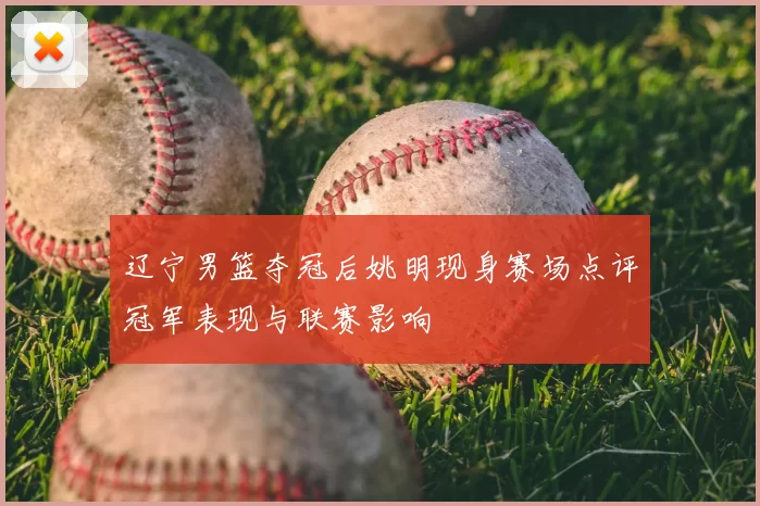 辽宁男篮夺冠后姚明现身赛场点评冠军表现与联赛影响