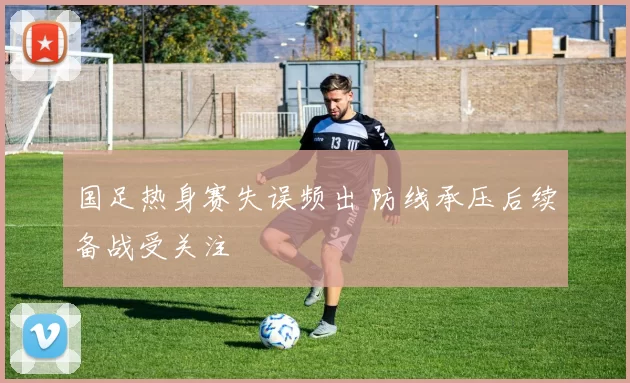 国足热身赛失误频出 防线承压后续备战受关注