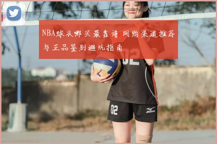 NBA球衣哪买最靠谱 网购渠道推荐与正品鉴别避坑指南