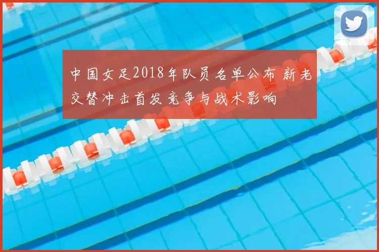 中国女足2018年队员名单公布 新老交替冲击首发竞争与战术影响