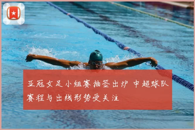 亚冠女足小组赛抽签出炉 中超球队赛程与出线形势受关注