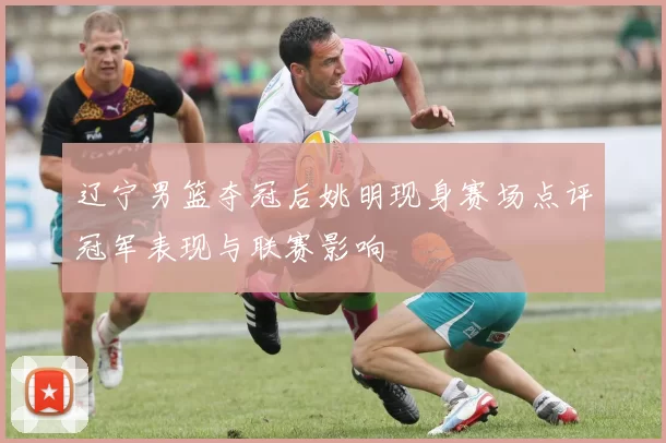 辽宁男篮夺冠后姚明现身赛场点评冠军表现与联赛影响