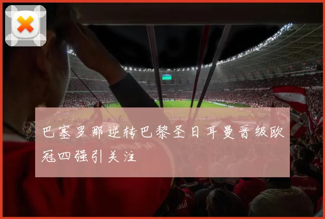 巴塞罗那逆转巴黎圣日耳曼晋级欧冠四强引关注