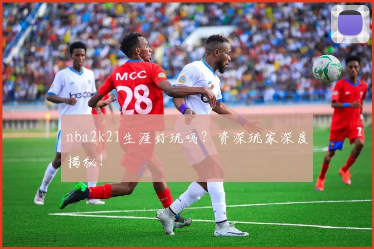 nba2k21生涯好玩吗?资深玩家深度揭秘!