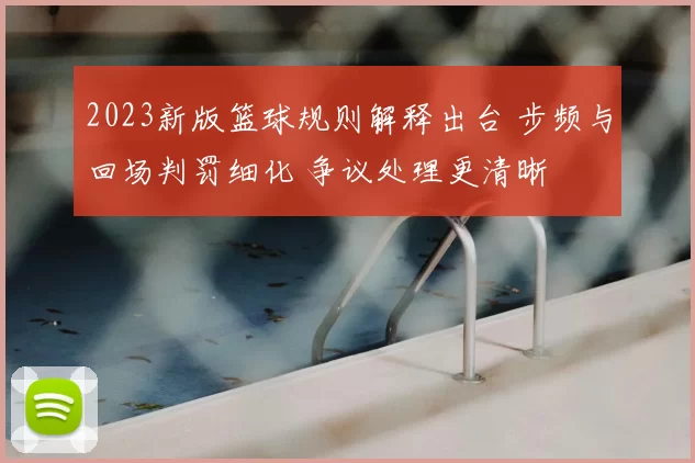 2023新版篮球规则解释出台 步频与回场判罚细化 争议处理更清晰