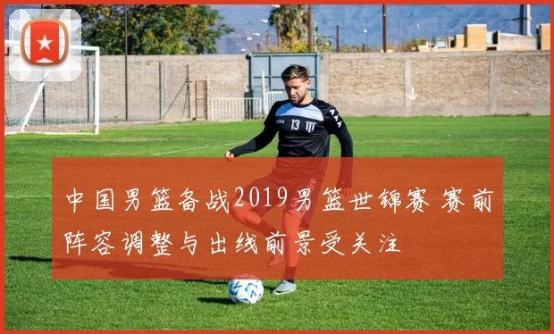 中国男篮备战2019男篮世锦赛 赛前阵容调整与出线前景受关注