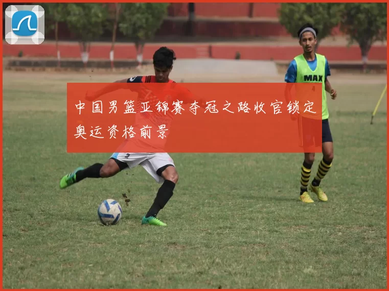 中国男篮亚锦赛夺冠之路收官锁定奥运资格前景
