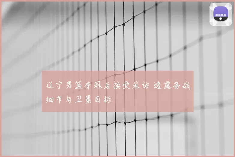 辽宁男篮夺冠后接受采访 透露备战细节与卫冕目标