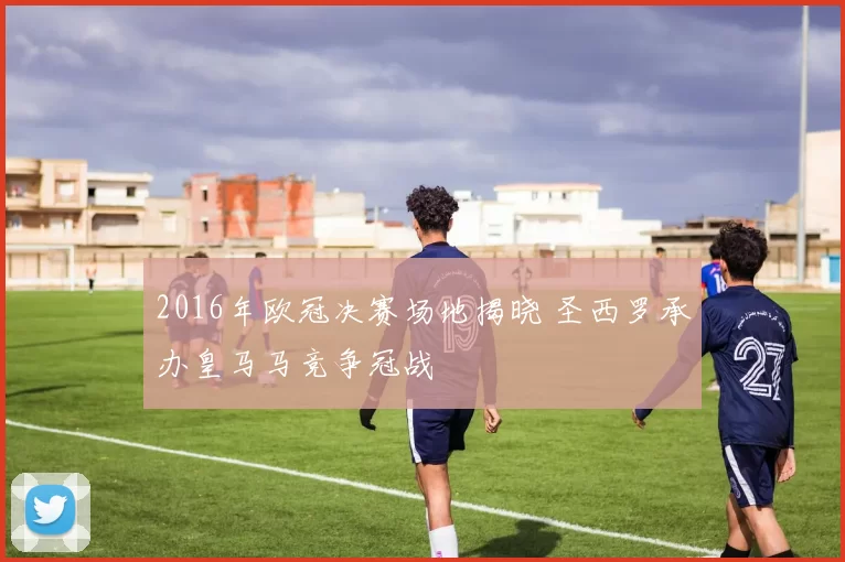 2016年欧冠决赛场地揭晓 圣西罗承办皇马马竞争冠战
