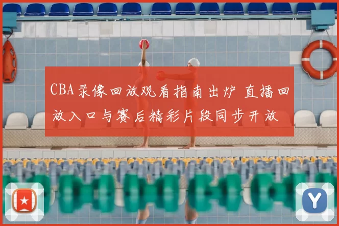 CBA录像回放观看指南出炉 直播回放入口与赛后精彩片段同步开放