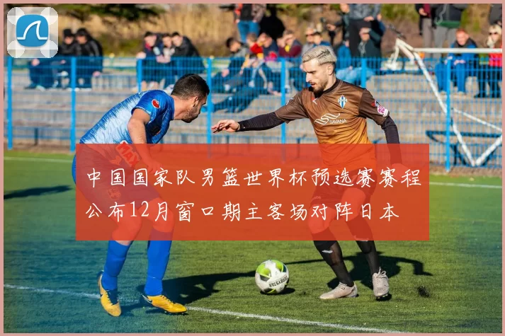 中国国家队男篮世界杯预选赛赛程公布12月窗口期主客场对阵日本
