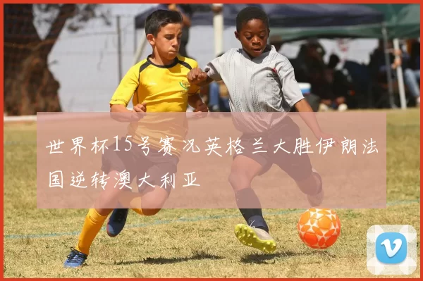 世界杯15号赛况英格兰大胜伊朗法国逆转澳大利亚