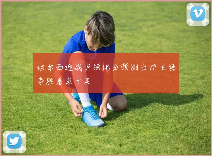切尔西迎战卢顿比分预测出炉主场争胜看点十足