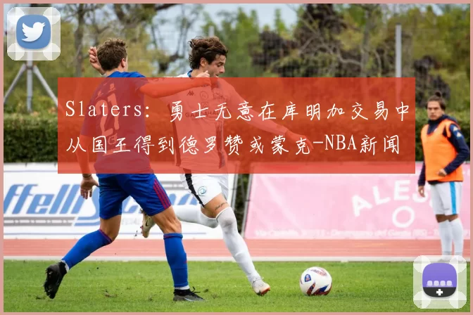 Slaters：勇士无意在库明加交易中从国王得到德罗赞或蒙克-NBA新闻