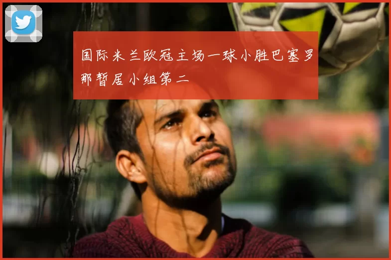 国际米兰欧冠主场一球小胜巴塞罗那暂居小组第二