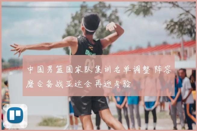 中国男篮国家队集训名单调整 阵容磨合备战亚运会再迎考验